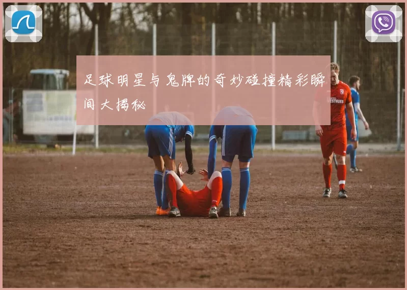 足球明星与鬼牌的奇妙碰撞精彩瞬间大揭秘