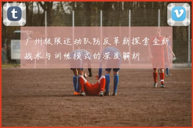 广州极限运动队防反革新探索全新战术与训练模式的深度解析