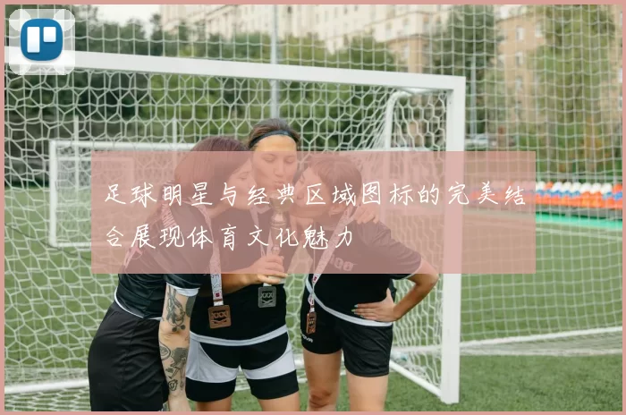 足球明星与经典区域图标的完美结合展现体育文化魅力