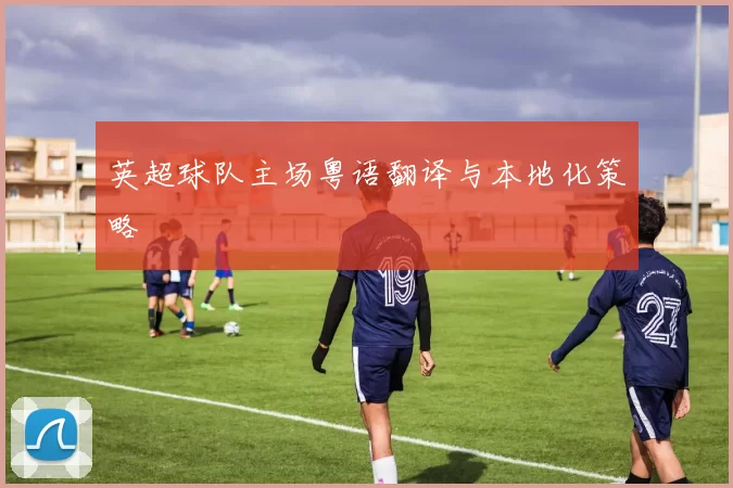 英超球队主场粤语翻译与本地化策略