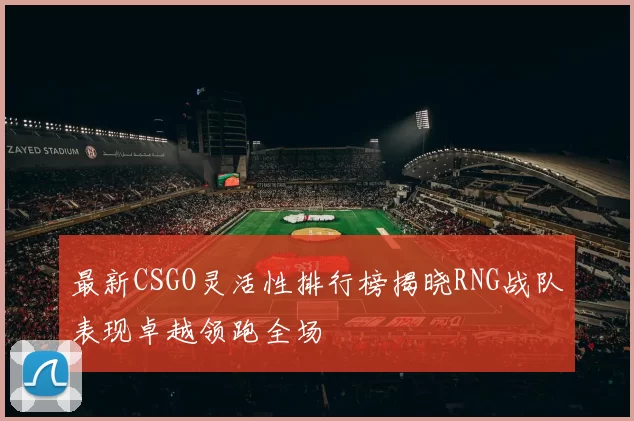 最新CSGO灵活性排行榜揭晓RNG战队表现卓越领跑全场