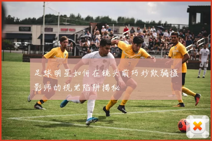 足球明星如何在镜头前巧妙欺骗摄影师的视觉陷阱揭秘