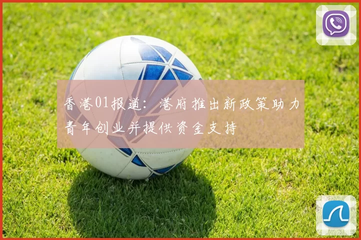 香港01报道：港府推出新政策助力青年创业并提供资金支持