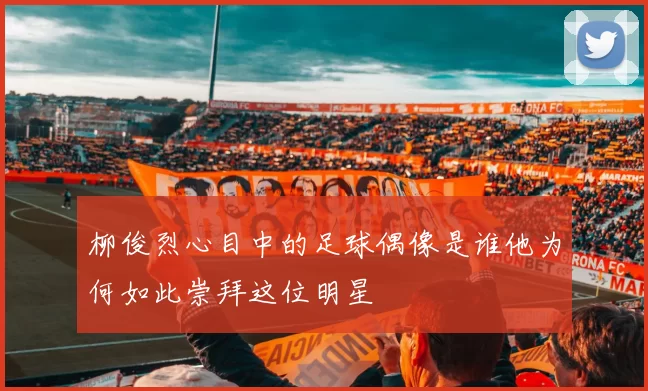 柳俊烈心目中的足球偶像是谁他为何如此崇拜这位明星