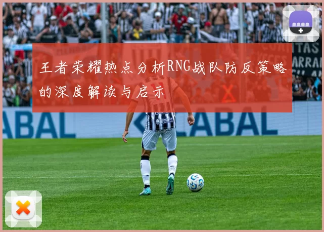 王者荣耀热点分析RNG战队防反策略的深度解读与启示
