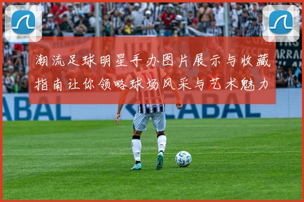 潮流足球明星手办图片展示与收藏指南让你领略球场风采与艺术魅力