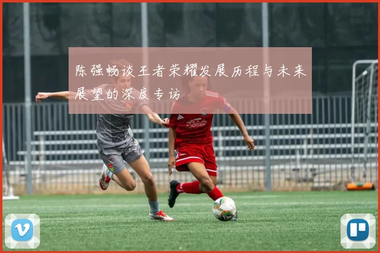 陈强畅谈王者荣耀发展历程与未来展望的深度专访