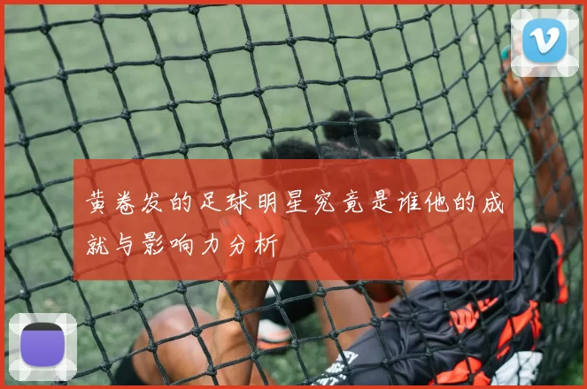黄卷发的足球明星究竟是谁他的成就与影响力分析