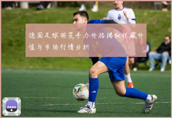 德国足球明星手办价格揭秘收藏价值与市场行情分析
