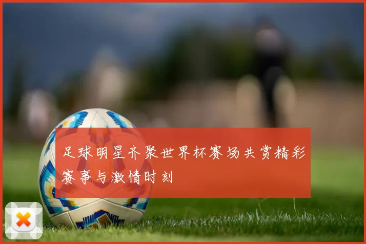 足球明星齐聚世界杯赛场共赏精彩赛事与激情时刻