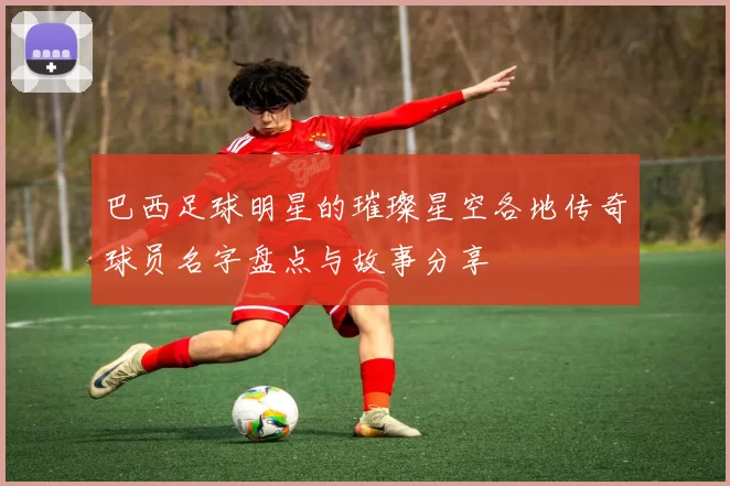 巴西足球明星的璀璨星空各地传奇球员名字盘点与故事分享