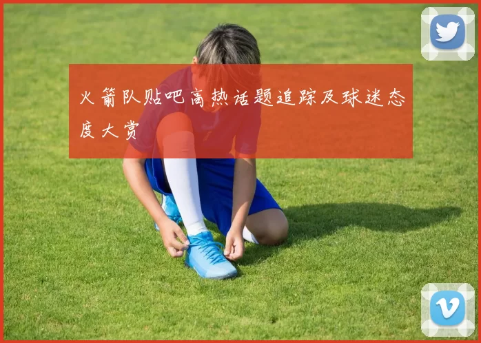 火箭队贴吧高热话题追踪及球迷态度大赏